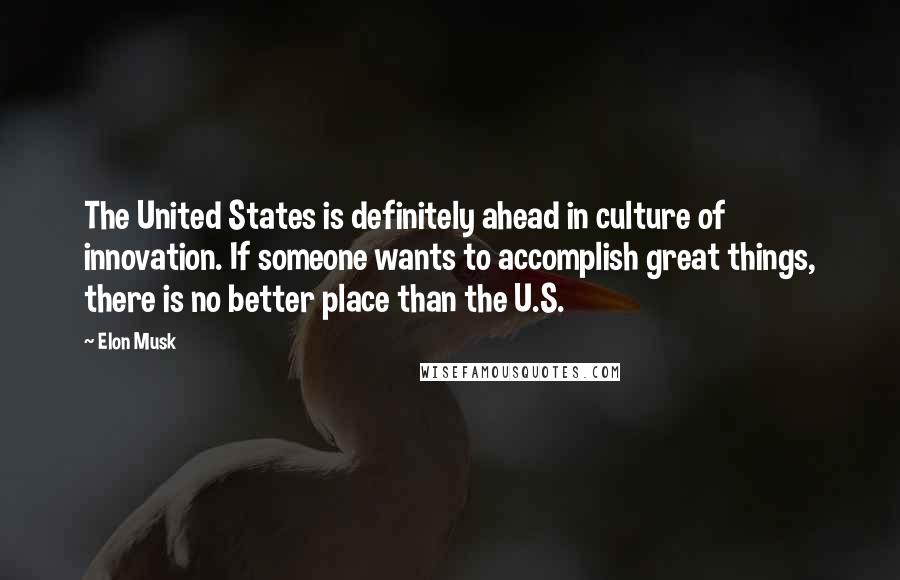 Elon Musk Quotes: The United States is definitely ahead in culture of innovation. If someone wants to accomplish great things, there is no better place than the U.S.