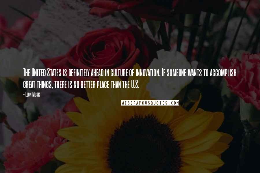 Elon Musk Quotes: The United States is definitely ahead in culture of innovation. If someone wants to accomplish great things, there is no better place than the U.S.