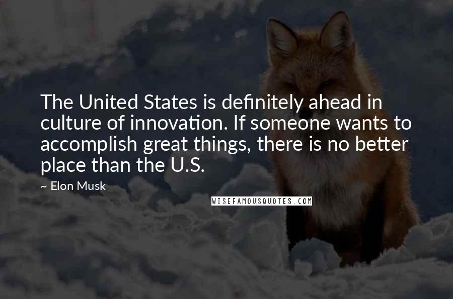 Elon Musk Quotes: The United States is definitely ahead in culture of innovation. If someone wants to accomplish great things, there is no better place than the U.S.