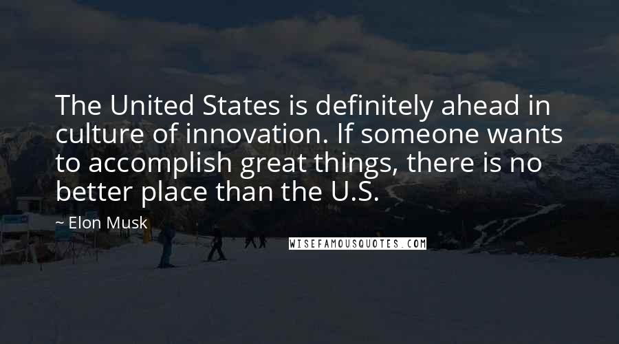 Elon Musk Quotes: The United States is definitely ahead in culture of innovation. If someone wants to accomplish great things, there is no better place than the U.S.