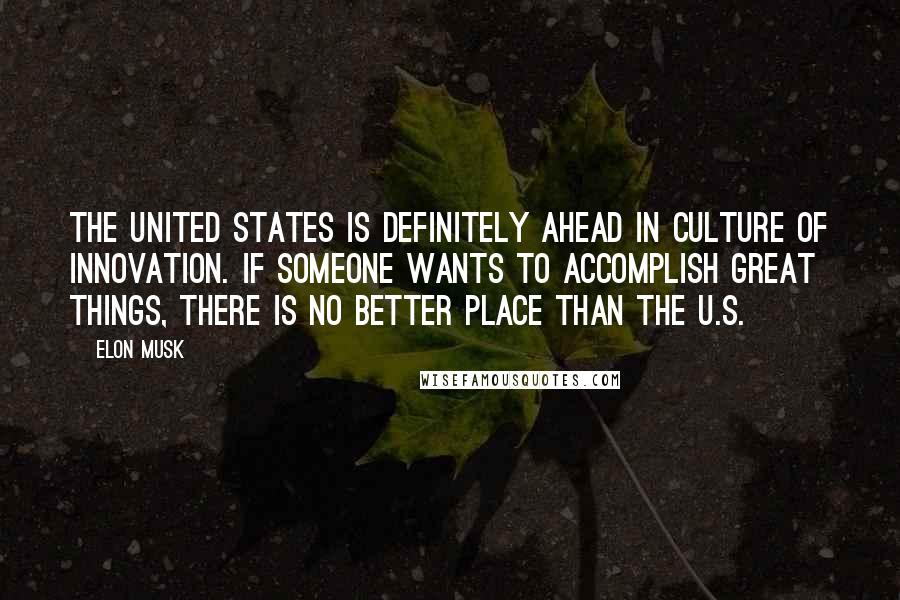 Elon Musk Quotes: The United States is definitely ahead in culture of innovation. If someone wants to accomplish great things, there is no better place than the U.S.