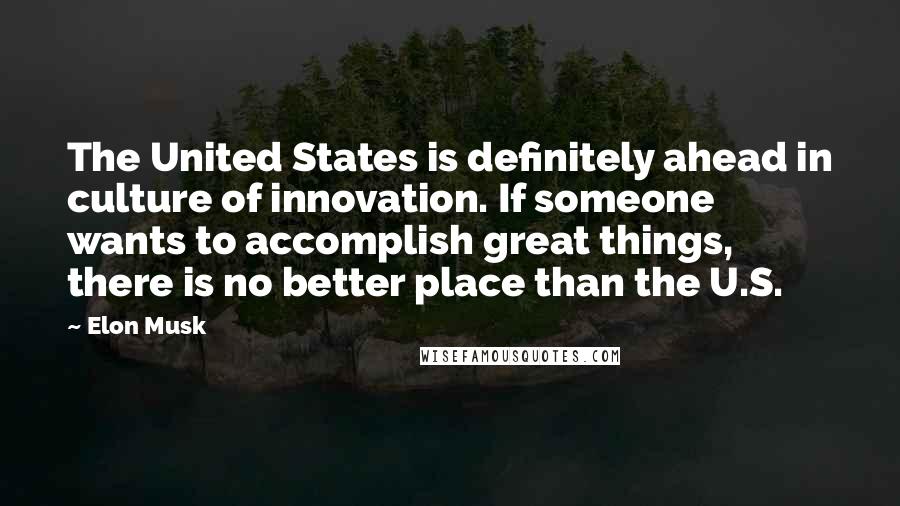 Elon Musk Quotes: The United States is definitely ahead in culture of innovation. If someone wants to accomplish great things, there is no better place than the U.S.