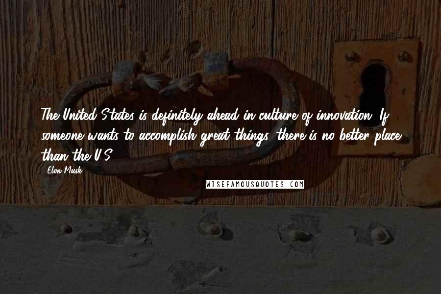 Elon Musk Quotes: The United States is definitely ahead in culture of innovation. If someone wants to accomplish great things, there is no better place than the U.S.