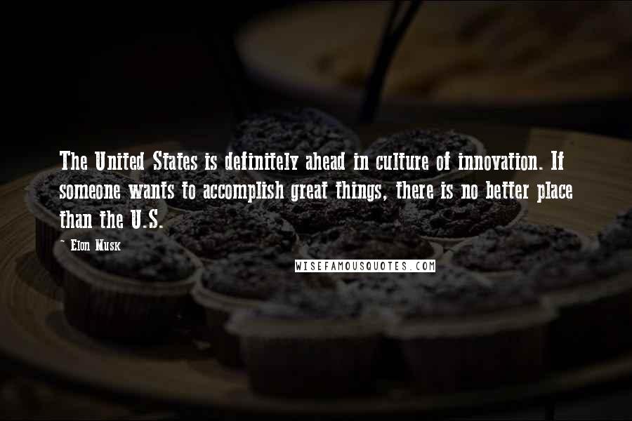 Elon Musk Quotes: The United States is definitely ahead in culture of innovation. If someone wants to accomplish great things, there is no better place than the U.S.