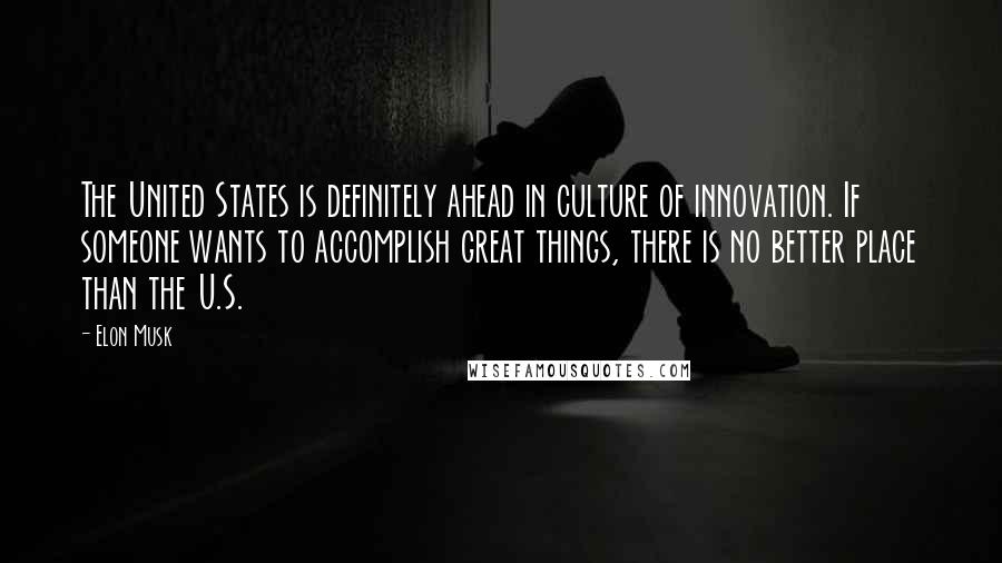 Elon Musk Quotes: The United States is definitely ahead in culture of innovation. If someone wants to accomplish great things, there is no better place than the U.S.