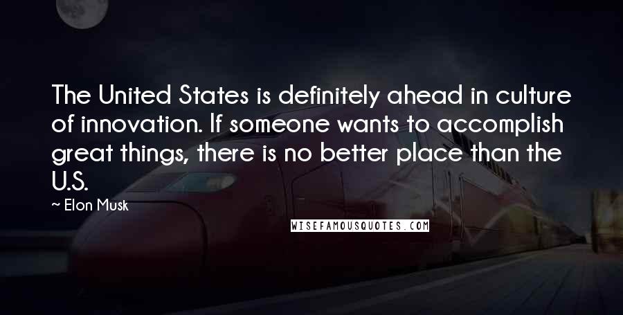 Elon Musk Quotes: The United States is definitely ahead in culture of innovation. If someone wants to accomplish great things, there is no better place than the U.S.