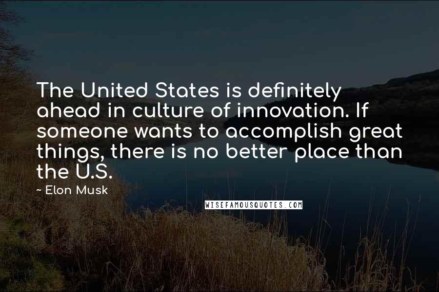 Elon Musk Quotes: The United States is definitely ahead in culture of innovation. If someone wants to accomplish great things, there is no better place than the U.S.