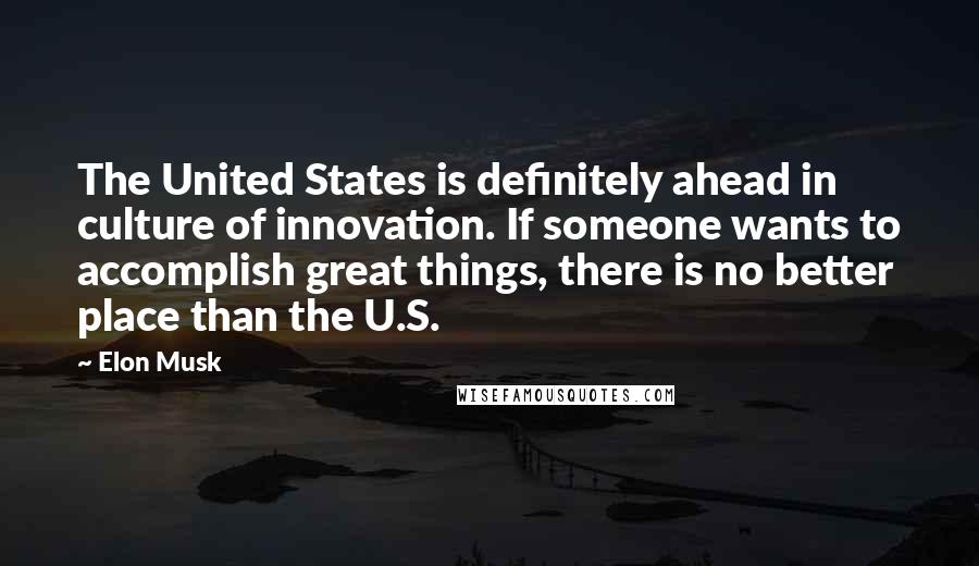 Elon Musk Quotes: The United States is definitely ahead in culture of innovation. If someone wants to accomplish great things, there is no better place than the U.S.