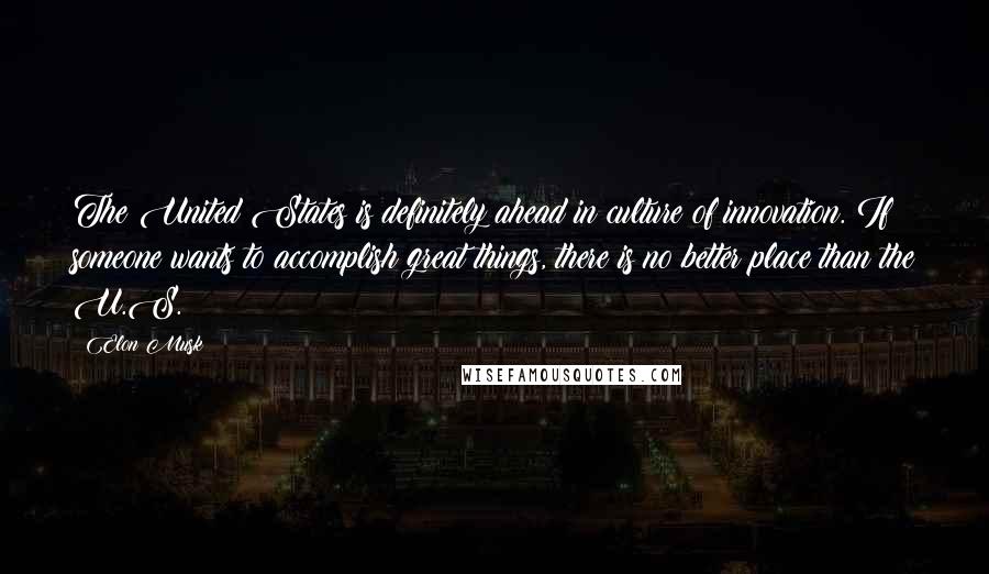 Elon Musk Quotes: The United States is definitely ahead in culture of innovation. If someone wants to accomplish great things, there is no better place than the U.S.