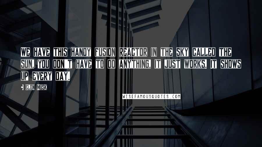 Elon Musk Quotes: We have this handy fusion reactor in the sky called the sun, you don't have to do anything, it just works. It shows up every day.