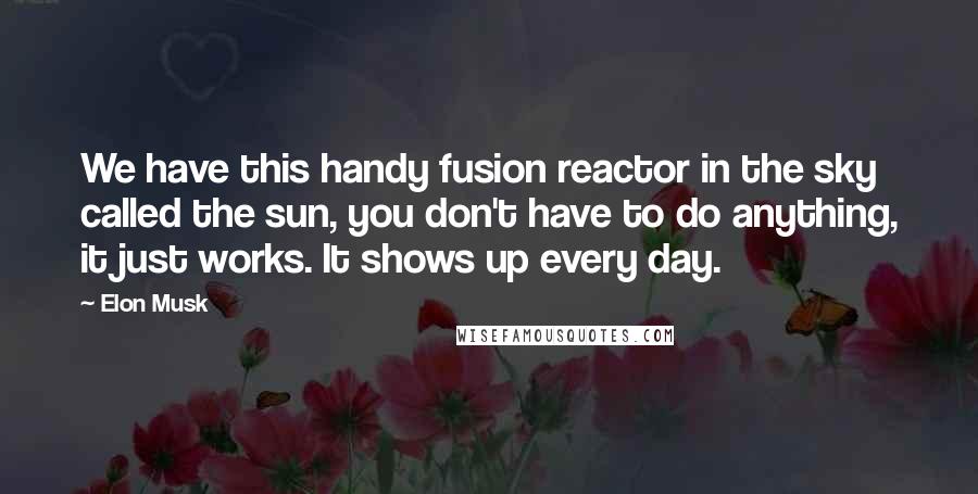 Elon Musk Quotes: We have this handy fusion reactor in the sky called the sun, you don't have to do anything, it just works. It shows up every day.