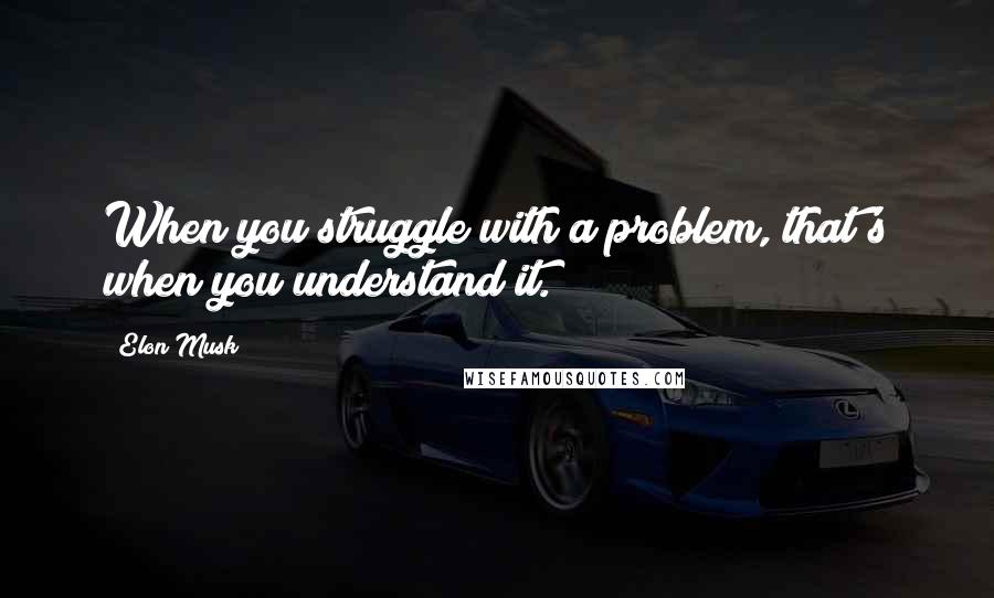 Elon Musk Quotes: When you struggle with a problem, that's when you understand it.