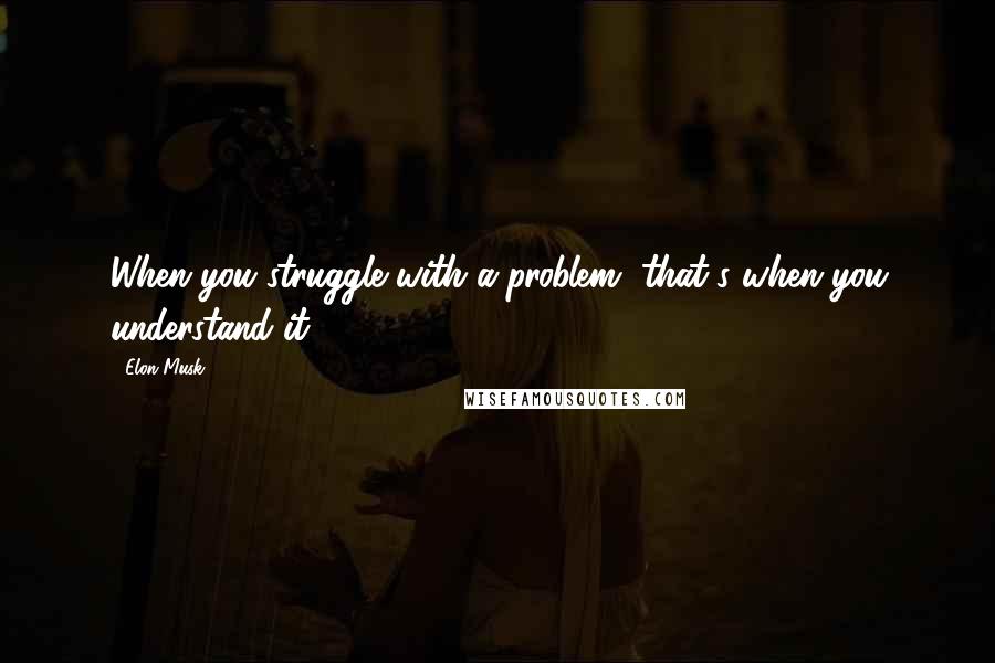 Elon Musk Quotes: When you struggle with a problem, that's when you understand it.