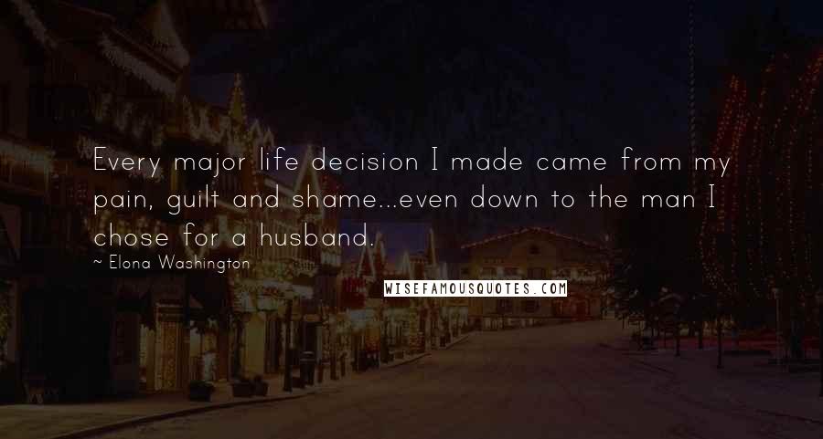 Elona Washington Quotes: Every major life decision I made came from my pain, guilt and shame...even down to the man I chose for a husband.