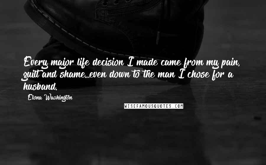 Elona Washington Quotes: Every major life decision I made came from my pain, guilt and shame...even down to the man I chose for a husband.