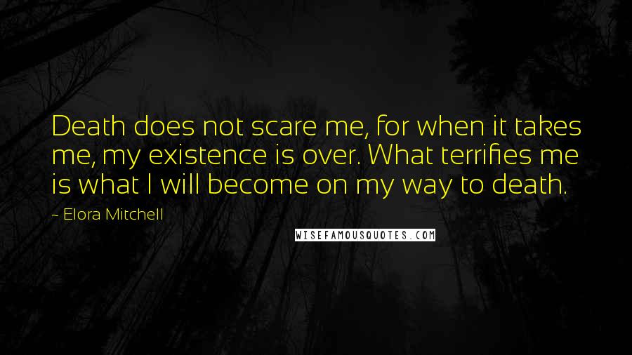 Elora Mitchell Quotes: Death does not scare me, for when it takes me, my existence is over. What terrifies me is what I will become on my way to death.