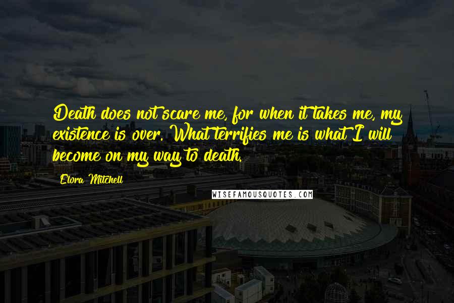 Elora Mitchell Quotes: Death does not scare me, for when it takes me, my existence is over. What terrifies me is what I will become on my way to death.