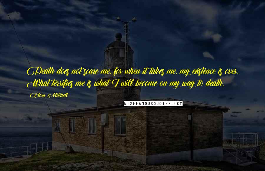 Elora Mitchell Quotes: Death does not scare me, for when it takes me, my existence is over. What terrifies me is what I will become on my way to death.