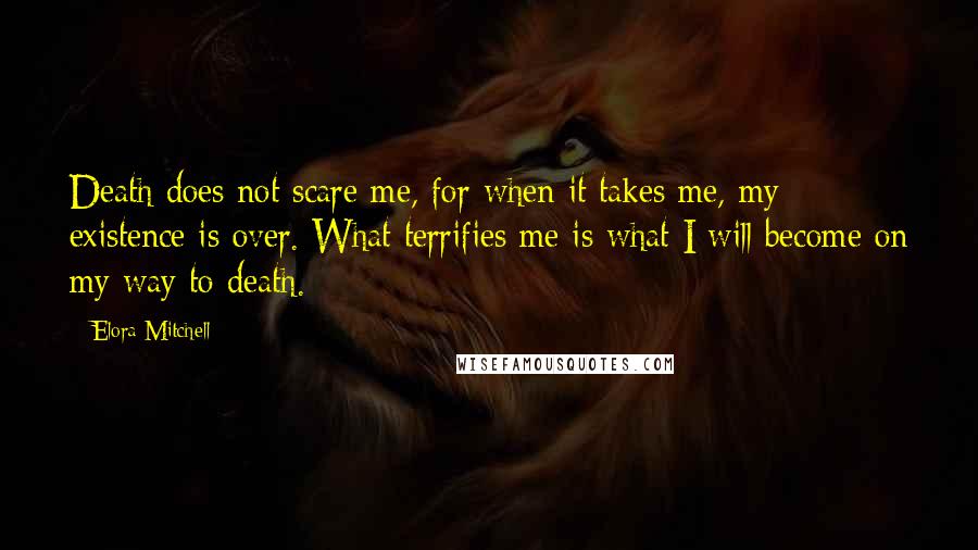 Elora Mitchell Quotes: Death does not scare me, for when it takes me, my existence is over. What terrifies me is what I will become on my way to death.