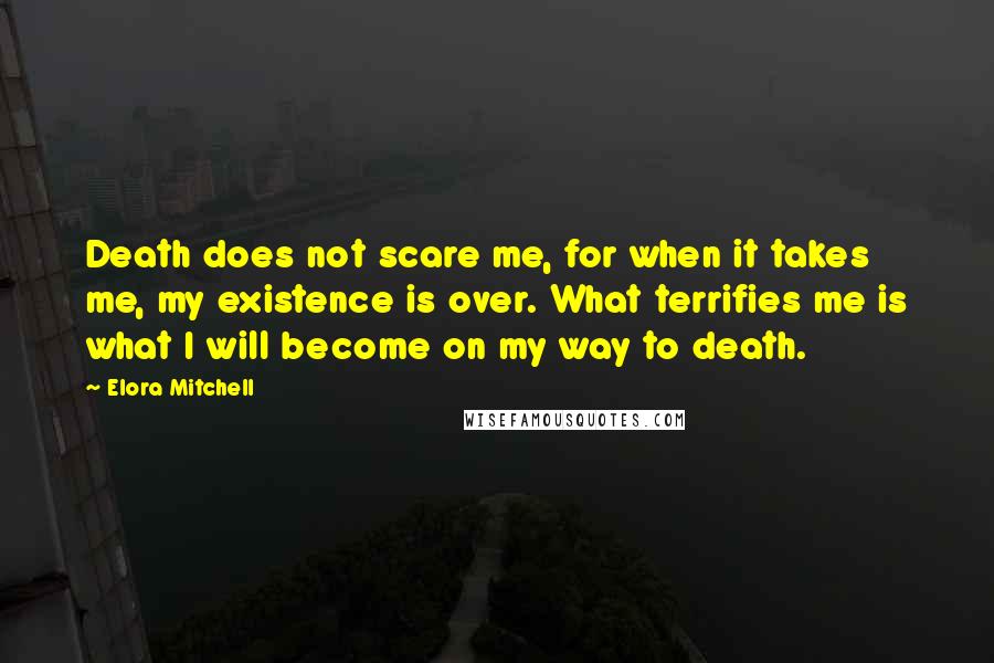 Elora Mitchell Quotes: Death does not scare me, for when it takes me, my existence is over. What terrifies me is what I will become on my way to death.