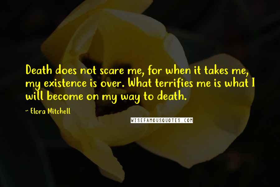 Elora Mitchell Quotes: Death does not scare me, for when it takes me, my existence is over. What terrifies me is what I will become on my way to death.