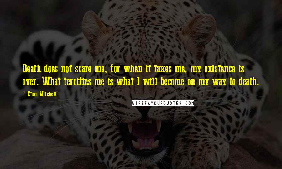 Elora Mitchell Quotes: Death does not scare me, for when it takes me, my existence is over. What terrifies me is what I will become on my way to death.