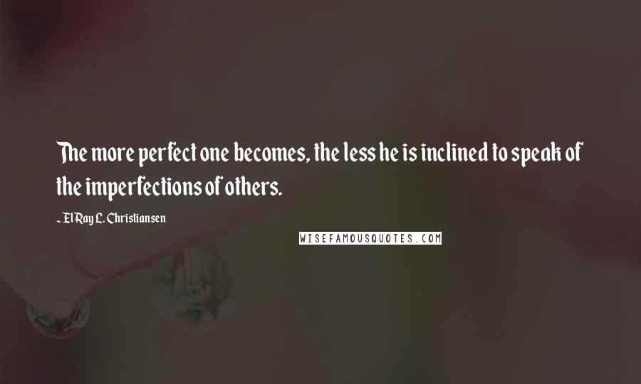 ElRay L. Christiansen Quotes: The more perfect one becomes, the less he is inclined to speak of the imperfections of others.