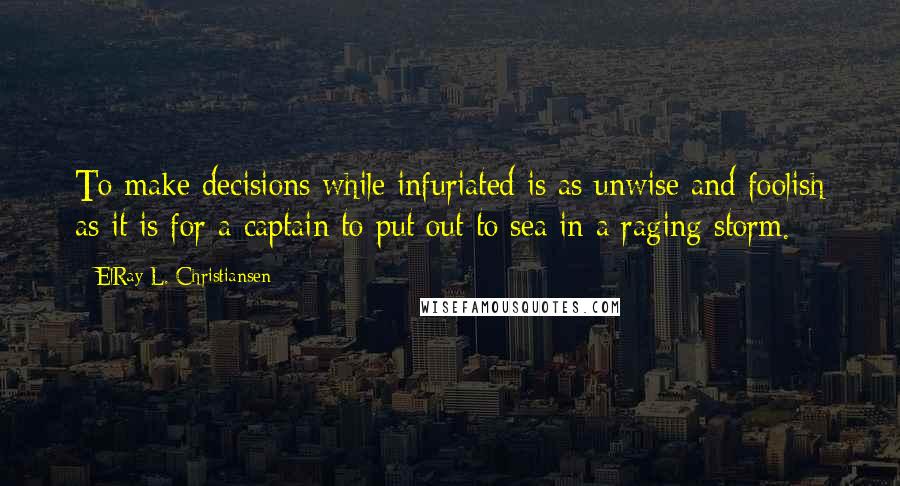 ElRay L. Christiansen Quotes: To make decisions while infuriated is as unwise and foolish as it is for a captain to put out to sea in a raging storm.