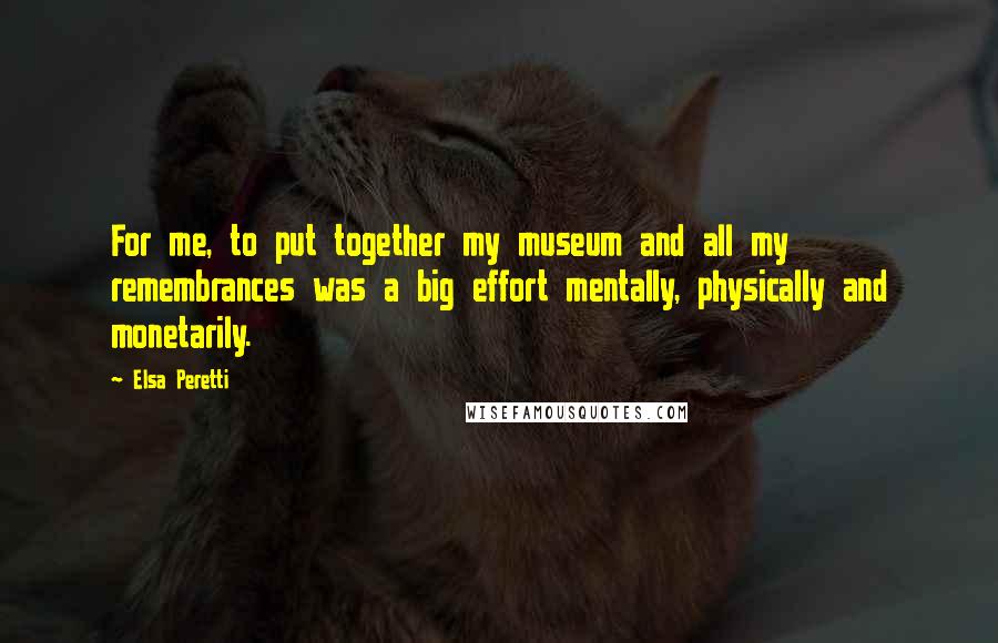 Elsa Peretti Quotes: For me, to put together my museum and all my remembrances was a big effort mentally, physically and monetarily.