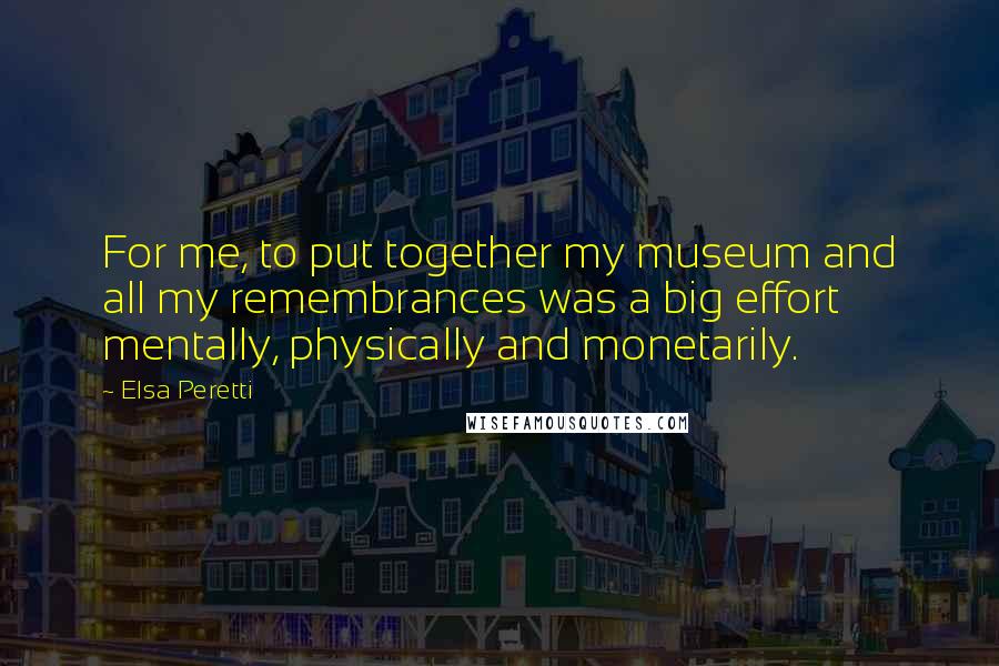 Elsa Peretti Quotes: For me, to put together my museum and all my remembrances was a big effort mentally, physically and monetarily.