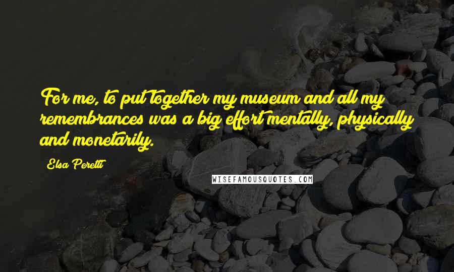 Elsa Peretti Quotes: For me, to put together my museum and all my remembrances was a big effort mentally, physically and monetarily.