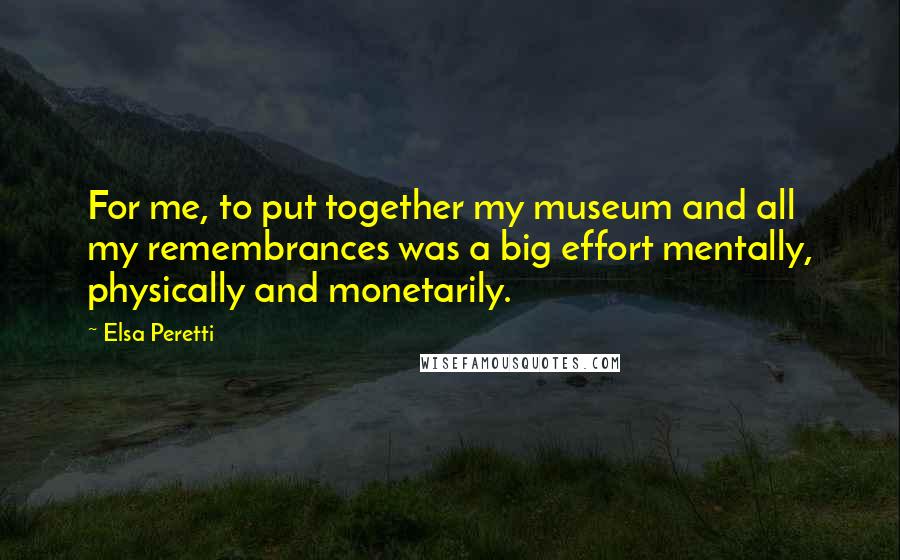 Elsa Peretti Quotes: For me, to put together my museum and all my remembrances was a big effort mentally, physically and monetarily.