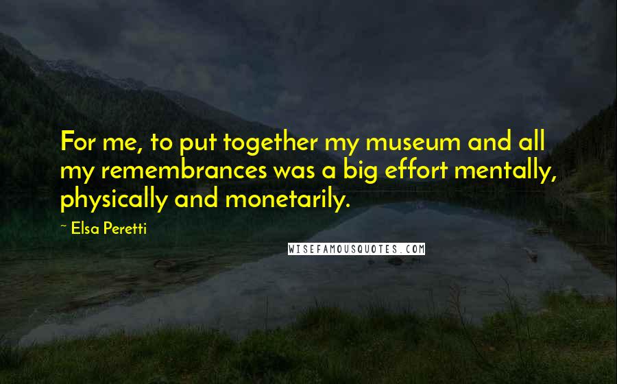 Elsa Peretti Quotes: For me, to put together my museum and all my remembrances was a big effort mentally, physically and monetarily.