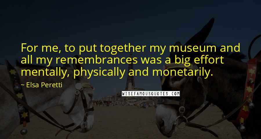 Elsa Peretti Quotes: For me, to put together my museum and all my remembrances was a big effort mentally, physically and monetarily.