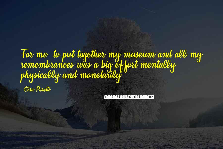 Elsa Peretti Quotes: For me, to put together my museum and all my remembrances was a big effort mentally, physically and monetarily.