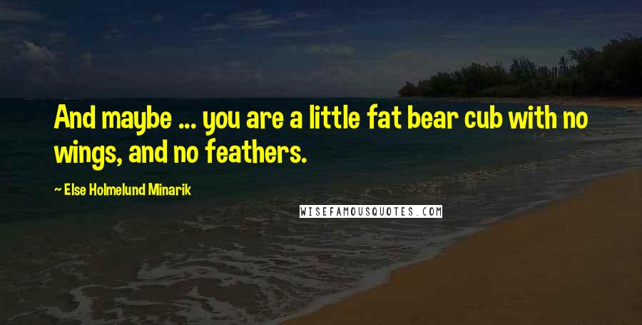 Else Holmelund Minarik Quotes: And maybe ... you are a little fat bear cub with no wings, and no feathers.