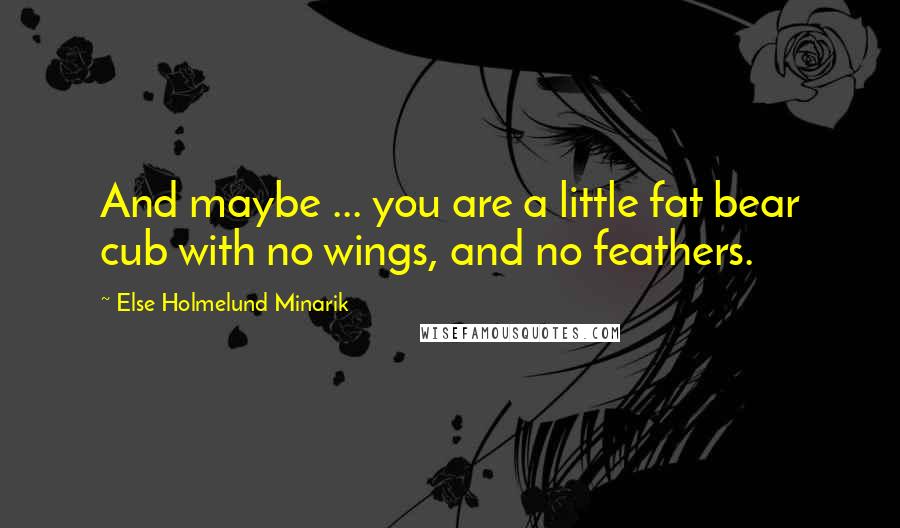 Else Holmelund Minarik Quotes: And maybe ... you are a little fat bear cub with no wings, and no feathers.