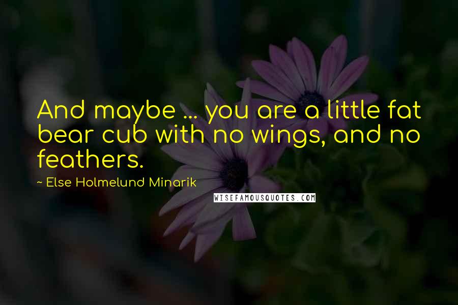 Else Holmelund Minarik Quotes: And maybe ... you are a little fat bear cub with no wings, and no feathers.