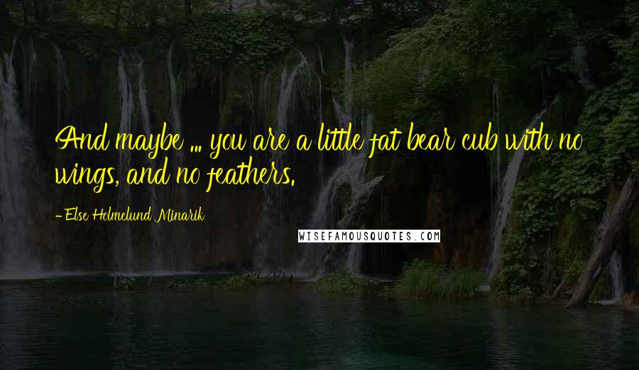 Else Holmelund Minarik Quotes: And maybe ... you are a little fat bear cub with no wings, and no feathers.