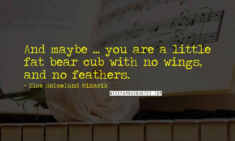 Else Holmelund Minarik Quotes: And maybe ... you are a little fat bear cub with no wings, and no feathers.