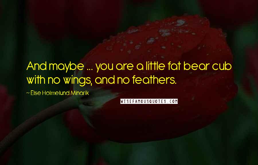 Else Holmelund Minarik Quotes: And maybe ... you are a little fat bear cub with no wings, and no feathers.