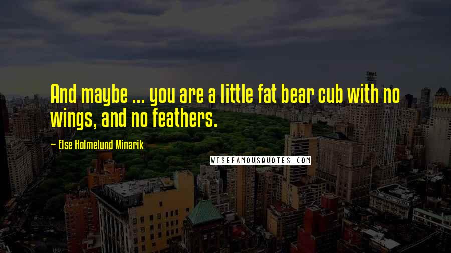Else Holmelund Minarik Quotes: And maybe ... you are a little fat bear cub with no wings, and no feathers.