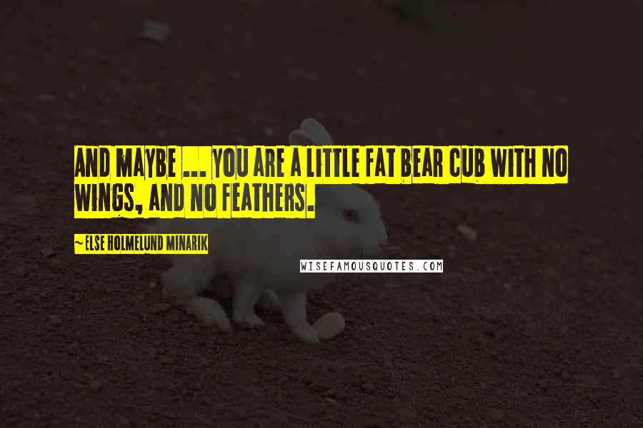 Else Holmelund Minarik Quotes: And maybe ... you are a little fat bear cub with no wings, and no feathers.