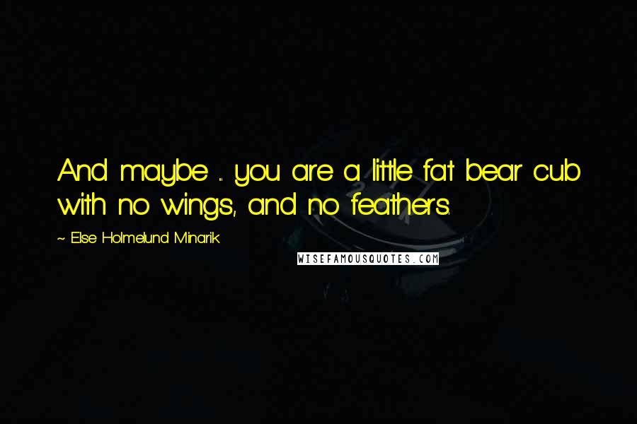 Else Holmelund Minarik Quotes: And maybe ... you are a little fat bear cub with no wings, and no feathers.