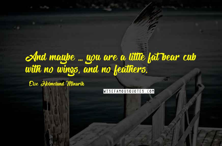 Else Holmelund Minarik Quotes: And maybe ... you are a little fat bear cub with no wings, and no feathers.