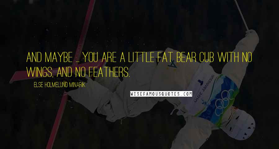 Else Holmelund Minarik Quotes: And maybe ... you are a little fat bear cub with no wings, and no feathers.