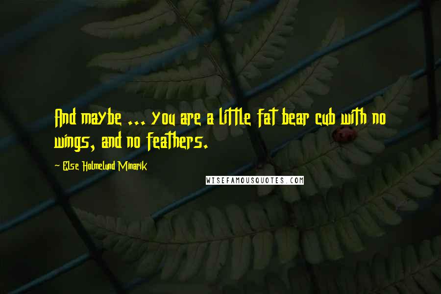 Else Holmelund Minarik Quotes: And maybe ... you are a little fat bear cub with no wings, and no feathers.