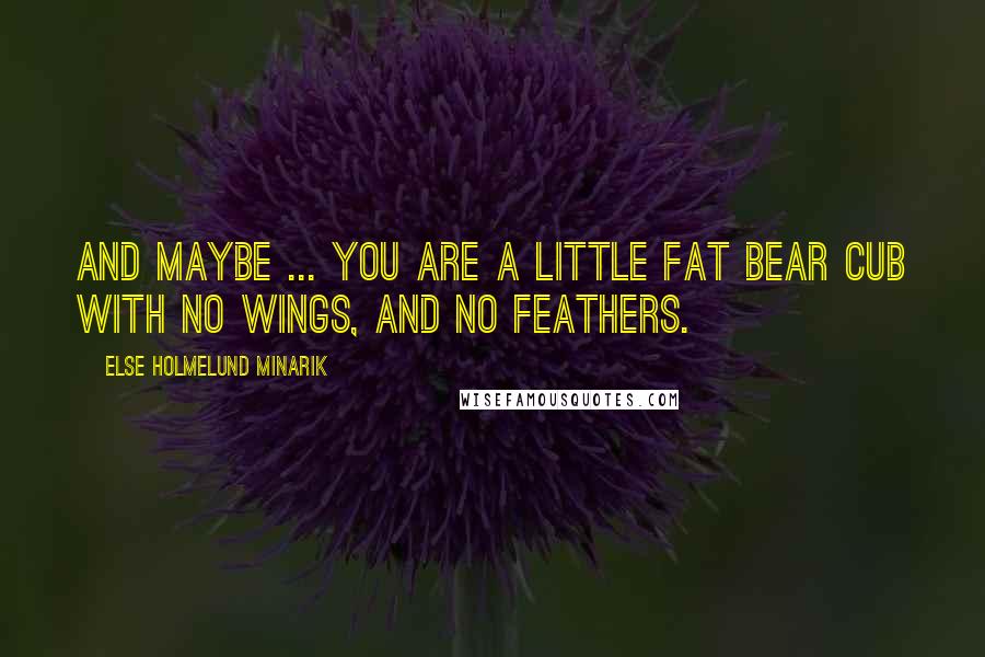 Else Holmelund Minarik Quotes: And maybe ... you are a little fat bear cub with no wings, and no feathers.