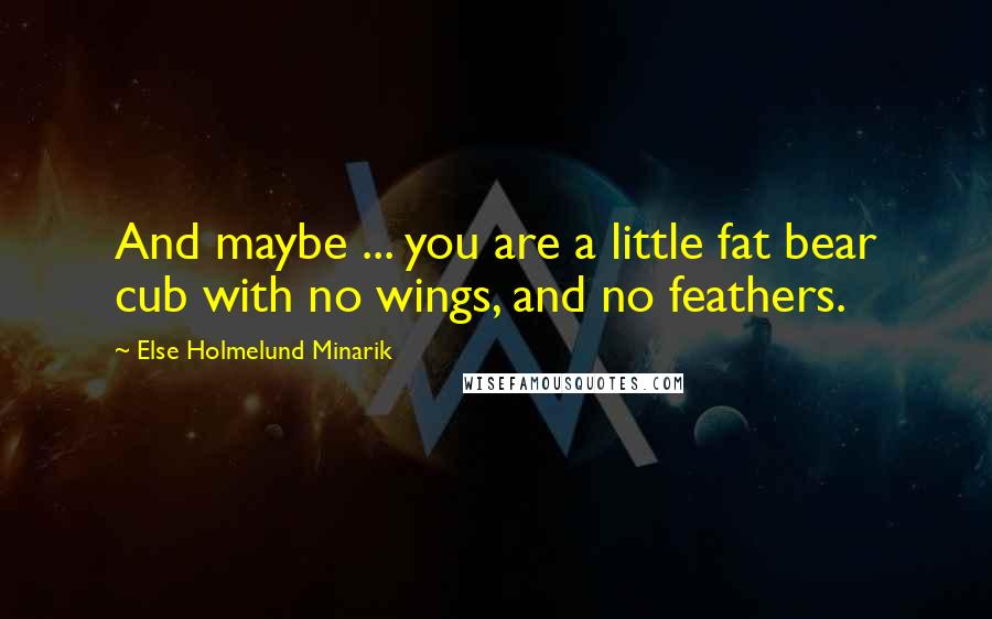 Else Holmelund Minarik Quotes: And maybe ... you are a little fat bear cub with no wings, and no feathers.
