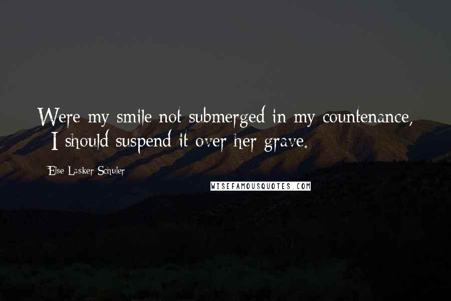 Else Lasker-Schuler Quotes: Were my smile not submerged in my countenance, / I should suspend it over her grave.